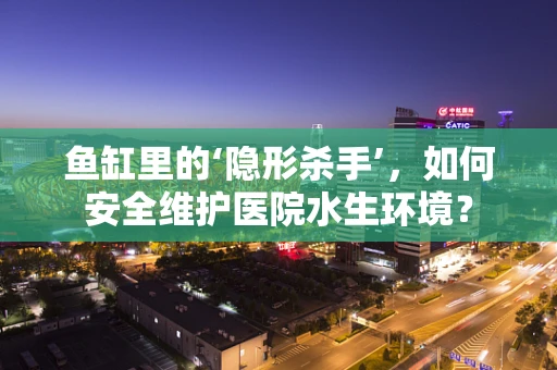 鱼缸里的‘隐形杀手’，如何安全维护医院水生环境？