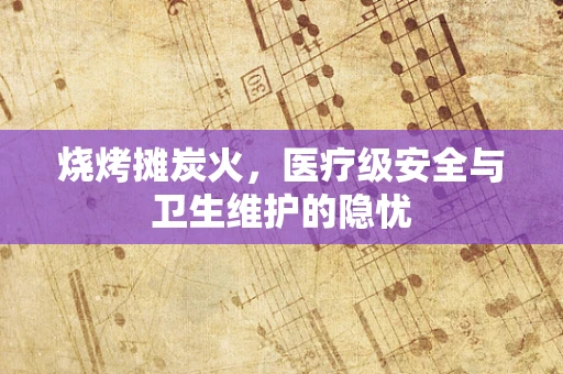 烧烤摊炭火，医疗级安全与卫生维护的隐忧