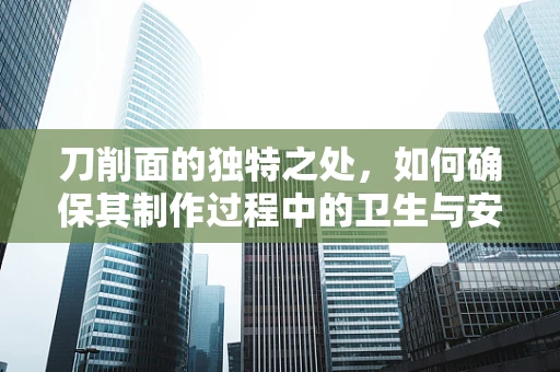 刀削面的独特之处，如何确保其制作过程中的卫生与安全？