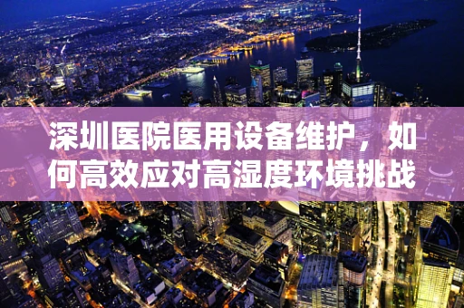 深圳医院医用设备维护，如何高效应对高湿度环境挑战？