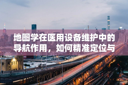地图学在医用设备维护中的导航作用，如何精准定位与优化布局？