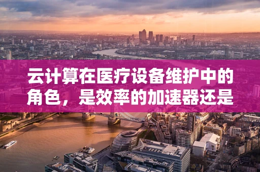 云计算在医疗设备维护中的角色，是效率的加速器还是数据安全的隐患？