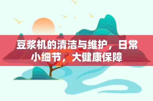 豆浆机的清洁与维护，日常小细节，大健康保障