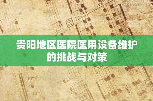 贵阳地区医院医用设备维护的挑战与对策