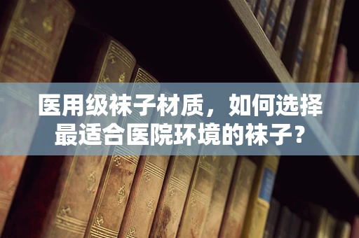医用级袜子材质，如何选择最适合医院环境的袜子？