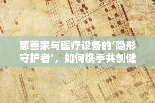慈善家与医疗设备的‘隐形守护者’，如何携手共创健康未来？
