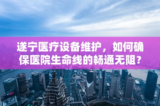遂宁医疗设备维护，如何确保医院生命线的畅通无阻？