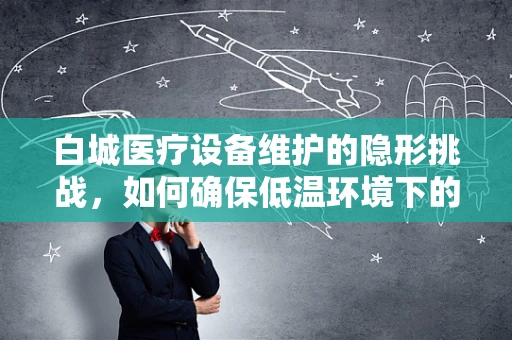 白城医疗设备维护的隐形挑战，如何确保低温环境下的高效运行？