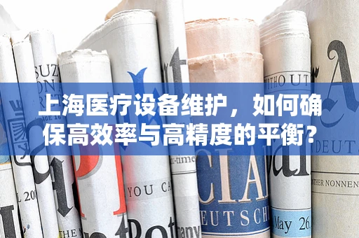 上海医疗设备维护，如何确保高效率与高精度的平衡？