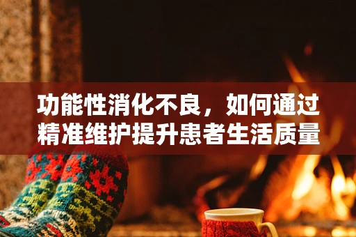 功能性消化不良，如何通过精准维护提升患者生活质量？
