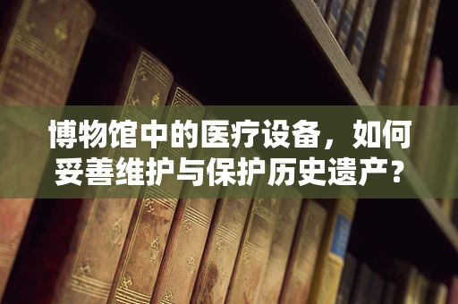 博物馆中的医疗设备，如何妥善维护与保护历史遗产？
