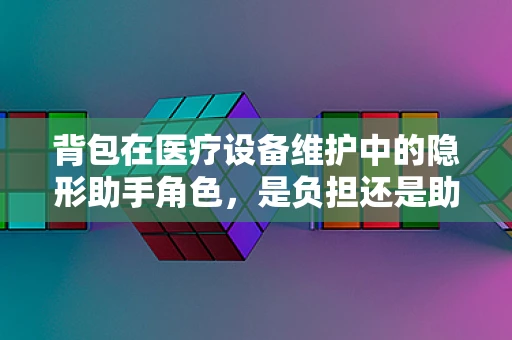 背包在医疗设备维护中的隐形助手角色，是负担还是助力？