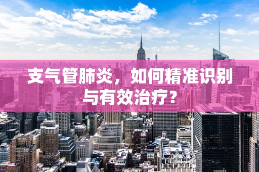 支气管肺炎，如何精准识别与有效治疗？