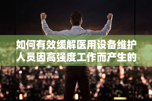如何有效缓解医用设备维护人员因高强度工作而产生的烦躁情绪？