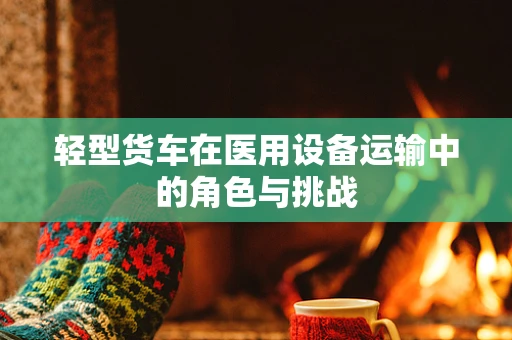 轻型货车在医用设备运输中的角色与挑战
