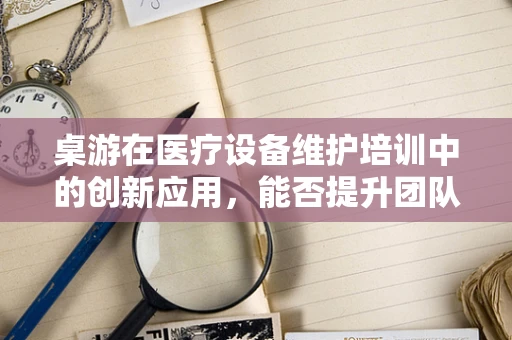 桌游在医疗设备维护培训中的创新应用，能否提升团队凝聚力与技能掌握？