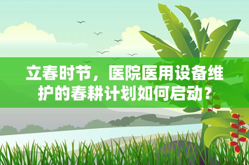 立春时节，医院医用设备维护的春耕计划如何启动？