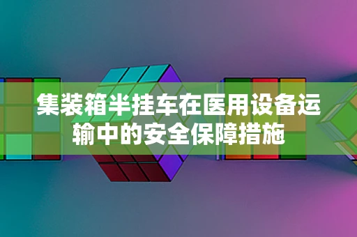 集装箱半挂车在医用设备运输中的安全保障措施