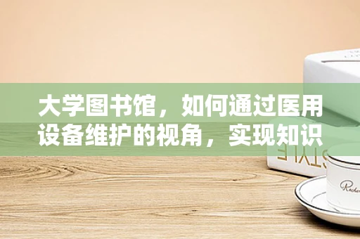 大学图书馆，如何通过医用设备维护的视角，实现知识存储的无故障运行？