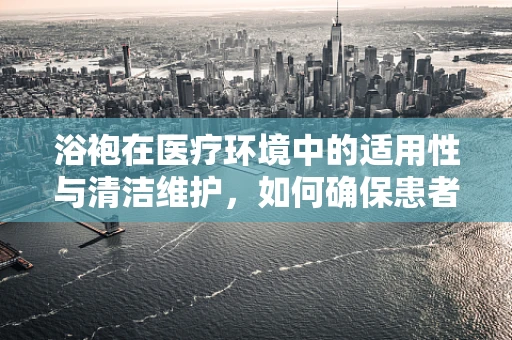 浴袍在医疗环境中的适用性与清洁维护，如何确保患者舒适与安全？
