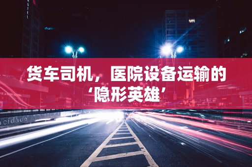 货车司机，医院设备运输的‘隐形英雄’