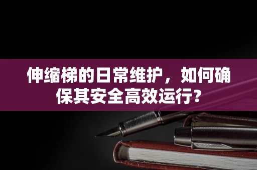 伸缩梯的日常维护，如何确保其安全高效运行？