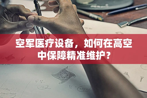 空军医疗设备，如何在高空中保障精准维护？