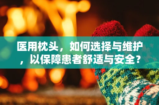 医用枕头，如何选择与维护，以保障患者舒适与安全？