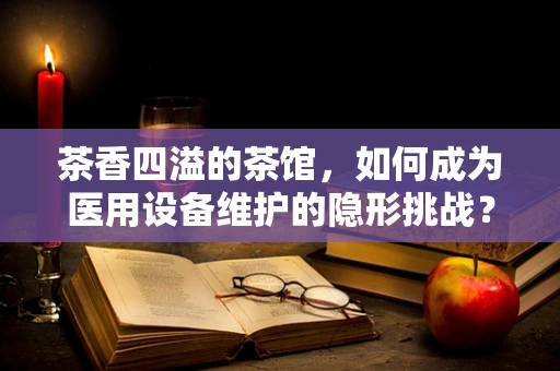 茶香四溢的茶馆，如何成为医用设备维护的隐形挑战？
