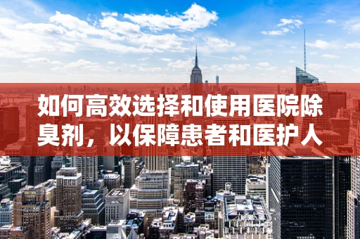 如何高效选择和使用医院除臭剂，以保障患者和医护人员的健康？