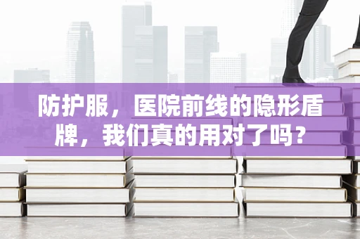 防护服，医院前线的隐形盾牌，我们真的用对了吗？