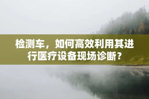 检测车，如何高效利用其进行医疗设备现场诊断？
