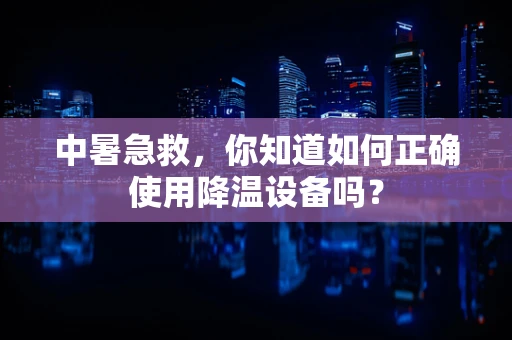 中暑急救，你知道如何正确使用降温设备吗？