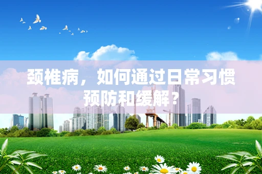 颈椎病，如何通过日常习惯预防和缓解？