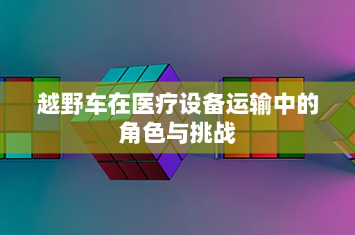 越野车在医疗设备运输中的角色与挑战