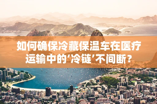 如何确保冷藏保温车在医疗运输中的‘冷链’不间断？