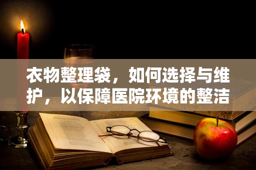 衣物整理袋，如何选择与维护，以保障医院环境的整洁与安全？