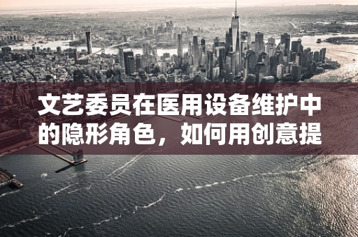 文艺委员在医用设备维护中的隐形角色，如何用创意提升维护效率？