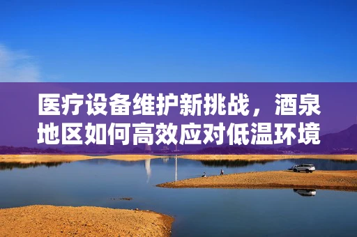 医疗设备维护新挑战，酒泉地区如何高效应对低温环境下的设备维护？
