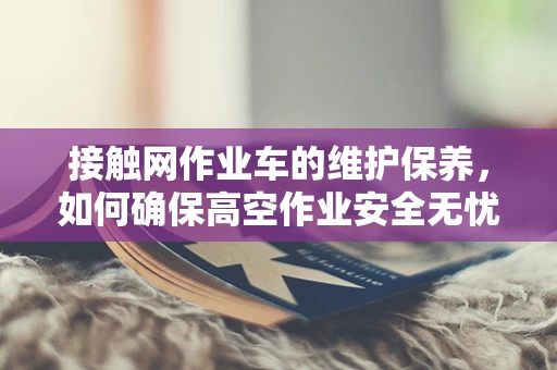 接触网作业车的维护保养，如何确保高空作业安全无忧？