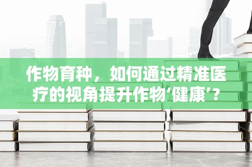 作物育种，如何通过精准医疗的视角提升作物‘健康’？