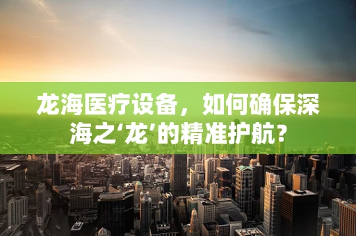 龙海医疗设备，如何确保深海之‘龙’的精准护航？