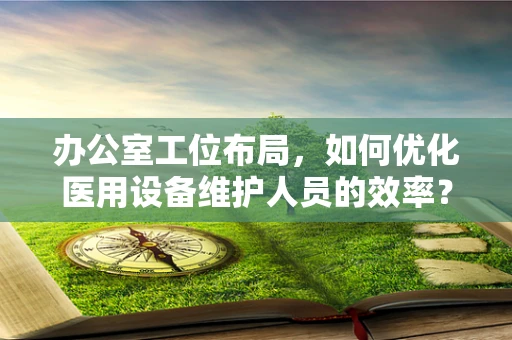 办公室工位布局，如何优化医用设备维护人员的效率？
