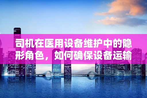 司机在医用设备维护中的隐形角色，如何确保设备运输安全？