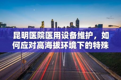 昆明医院医用设备维护，如何应对高海拔环境下的特殊挑战？