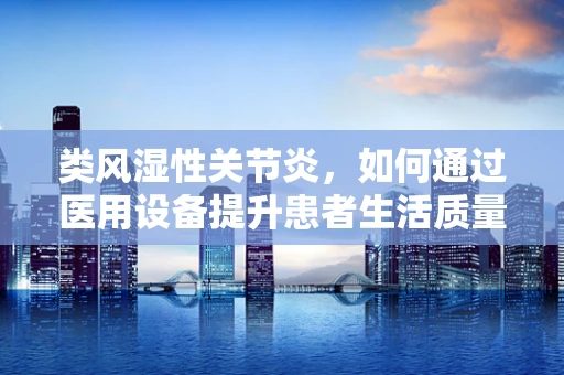 类风湿性关节炎，如何通过医用设备提升患者生活质量？