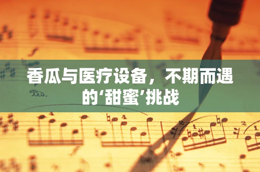 香瓜与医疗设备，不期而遇的‘甜蜜’挑战