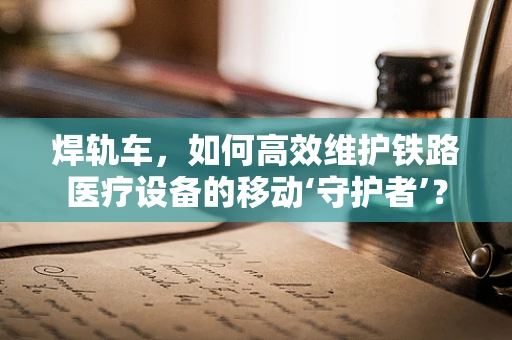 焊轨车，如何高效维护铁路医疗设备的移动‘守护者’？
