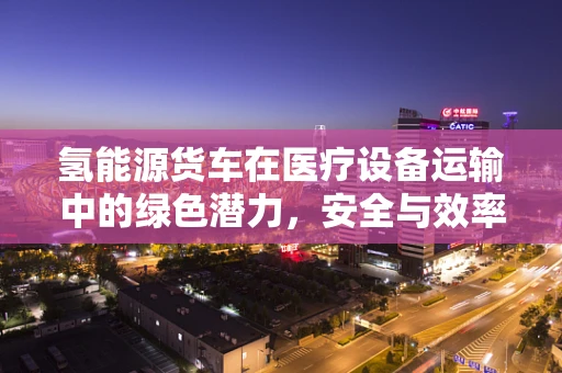 氢能源货车在医疗设备运输中的绿色潜力，安全与效率的双重挑战？