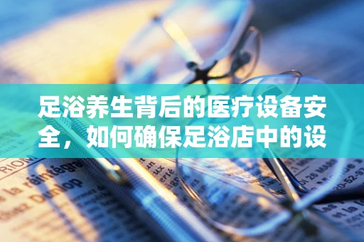 足浴养生背后的医疗设备安全，如何确保足浴店中的设备既舒适又安全？